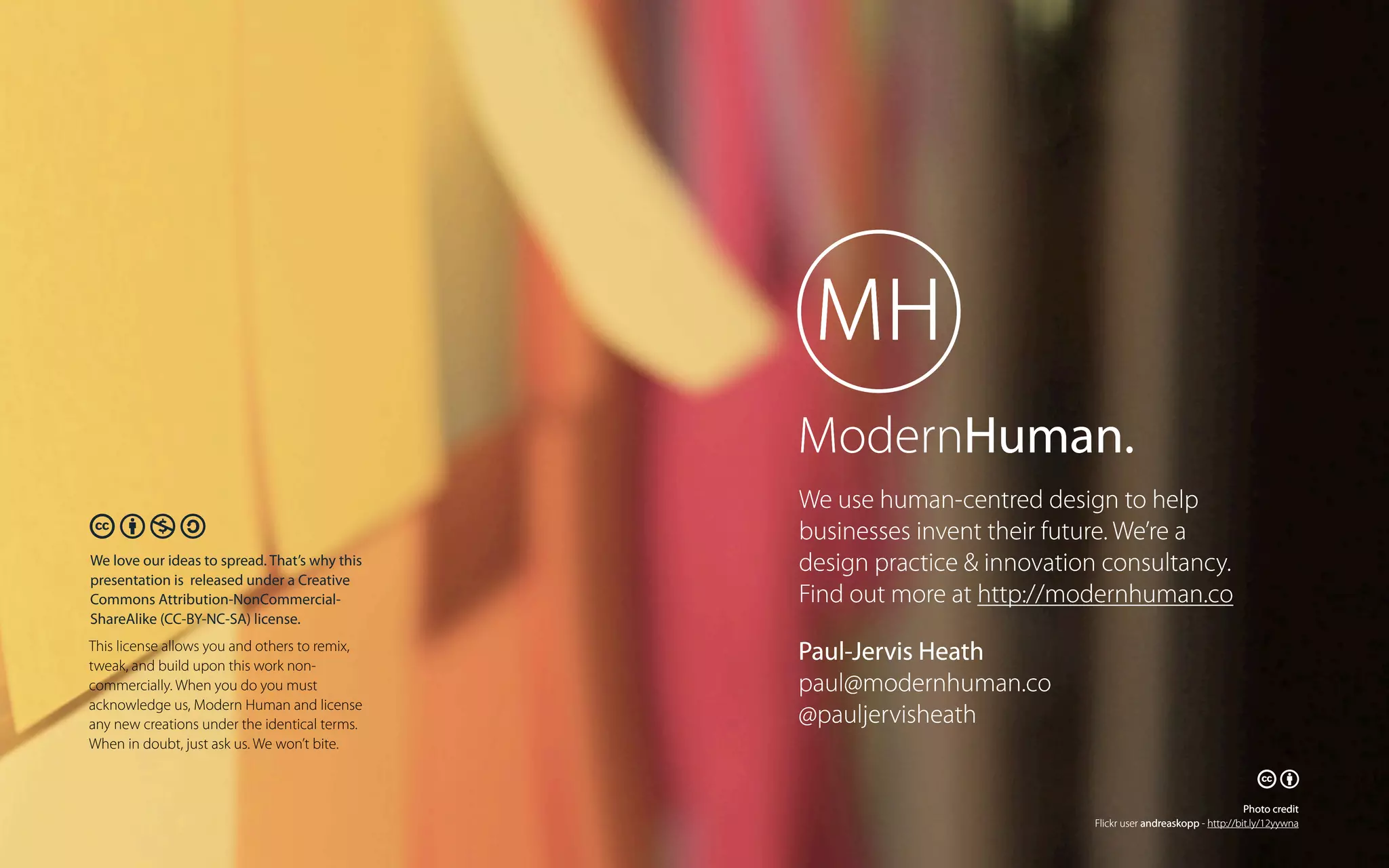 ModernHuman.
🕅🕆🕇🕊
We love our ideas to spread. That’s why this
presentation is released under a Creative
Commons Attribution-NonCommercialShareAlike (CC-BY-NC-SA) license.
This license allows you and others to remix,
tweak, and build upon this work noncommercially. When you do you must
acknowledge us, Modern Human and license
any new creations under the identical terms.
When in doubt, just ask us. We won’t bite.

We use human-centred design to help
businesses invent their future. We’re a
design practice & innovation consultancy.
Find out more at http://modernhuman.co
Paul-Jervis Heath
paul@modernhuman.co
@pauljervisheath

🕅🕆
Photo credit
Flickr user andreaskopp - http://bit.ly/12yywna

 