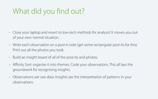 What did you ﬁnd out?
• Close your laptop and revert to low-tech methods for analysis! It moves you out
of your own normal situation.
• Write each observation on a post-it note (get some rectangular post-its for this).
Print out all the photos you took.
• Build an insight board of all of the post-its and photos.
• Aﬃnity Sort: organise it into themes. Code your observations. This all lays the
groundwork for recognising insights.
• Observations are raw data. Insights are the interpretation of patterns in your
observations.

 
