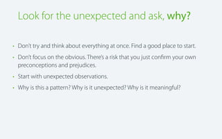 Look for the unexpected and ask, why?
• Don’t try and think about everything at once. Find a good place to start.
• Don’t focus on the obvious. There’s a risk that you just conﬁrm your own
preconceptions and prejudices.
• Start with unexpected observations.
• Why is this a pattern? Why is it unexpected? Why is it meaningful?

 