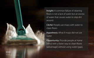 Insight: A common failure of cleaning
ﬂoors is not a lack of water but an excess
of water that causes water to slop dirt
around.
Cliché: People use mops with water to
clean ﬂoors
Hypothesis: What if mops did not use
water
Opportunity: Provide people at home
[who] with a faster way to clean ﬂoors
[advantage] without using water [gap].

🕅🕆🕇
Photo credit
Flickr user Chiot’s Run - http://bit.ly/16ZgcVw

 