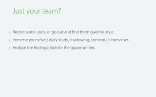 Just your team?
• Recruit some users, or go out and ﬁnd them guerrilla style.
• Immerse yourselves: diary study, shadowing, contextual interviews.
• Analyse the ﬁndings; look for the opportunities.

 