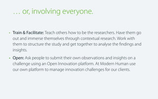 … or, involving everyone.
• Train & Facilitate: Teach others how to be the researchers. Have them go
out and immerse themselves through contextual research. Work with
them to structure the study and get together to analyse the ﬁndings and
insights.
• Open: Ask people to submit their own observations and insights on a
challenge using an Open Innovation platform. At Modern Human use
our own platform to manage innovation challenges for our clients.

 