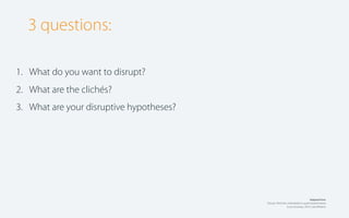 3 questions:
1. What do you want to disrupt?
2. What are the clichés?
3. What are your disruptive hypotheses?

Adapted from:
Disrupt: Think the unthinkable to spark transformation
in you business, 2010, Luke Williams.

 
