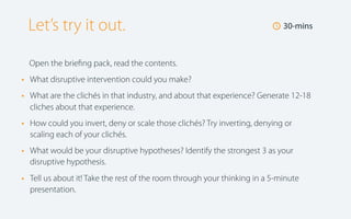 Let’s try it out.

🕔 30-mins

Open the brieﬁng pack, read the contents.

•
•

What disruptive intervention could you make?

•

How could you invert, deny or scale those clichés? Try inverting, denying or
scaling each of your clichés.

•

What would be your disruptive hypotheses? Identify the strongest 3 as your
disruptive hypothesis.

•

Tell us about it! Take the rest of the room through your thinking in a 5-minute
presentation.

What are the clichés in that industry, and about that experience? Generate 12-18
cliches about that experience.

 