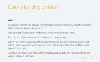 Quickly building on ideas
What?

•

In a space visible to the players, write the topic around which you need to generate
ideas and draw a quick sketch of it.

•
•
•

Take your set of index cards and silently write an idea on each card.

•

Continue this process of brain writing and passing cards to the right until there are
various ideas on each card.

Pass the ﬁrst of your ideas cards to the person on your right.
When you receive a card, read the card and think of it as an “idea stimulation” card.
Add an idea inspired by what they just read or to enhance the idea and then pass
again to their right.

Source:
Gamestorming: A playbook for innovators, rulebreakers
and changemakers. 2010. Gray, Brown and Macanufo.

 