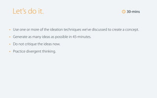 Let’s do it.
•
•
•
•

🕔 30-mins

Use one or more of the ideation techniques we’ve discussed to create a concept.
Generate as many ideas as possible in 45-minutes.
Do not critique the ideas now.
Practice divergent thinking.

 