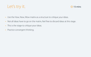 Let’s try it.
•
•
•
•

🕔 15-mins

Use the How, Now, Wow matrix as a structure to critique your ideas.
Not all ideas have to go on the matrix, feel free to discard ideas at this stage.
This is the stage to critique your ideas.
Practice convergent thinking.

 