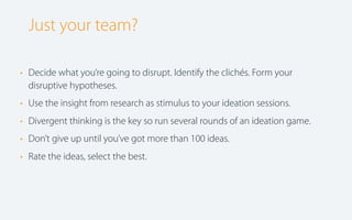 Just your team?
• Decide what you’re going to disrupt. Identify the clichés. Form your
disruptive hypotheses.
• Use the insight from research as stimulus to your ideation sessions.
• Divergent thinking is the key so run several rounds of an ideation game.
• Don’t give up until you’ve got more than 100 ideas.
• Rate the ideas, select the best.

 