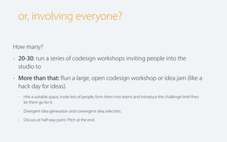 or, involving everyone?
How many?
• 20-30: run a series of codesign workshops inviting people into the
studio to
• More than that: Run a large, open codesign workshop or idea jam (like a
hack day for ideas).
-

Hire a suitable space, invite lots of people, form them into teams and introduce the challenge brief then
let them go for it.

-

Divergent idea generation and convergent idea selection.

-

Discuss at half-way point. Pitch at the end.

 