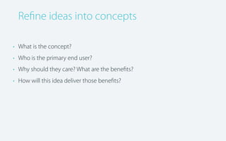 Reﬁne ideas into concepts
• What is the concept?
• Who is the primary end user?
• Why should they care? What are the beneﬁts?
• How will this idea deliver those beneﬁts?

 