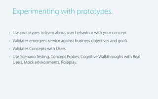 Experimenting with prototypes.
• Use prototypes to learn about user behaviour with your concept
• Validates emergent service against business objectives and goals
• Validates Concepts with Users
• Use Scenario Testing, Concept Probes, Cognitive Walkthroughs with Real
Users, Mock environments, Roleplay.

 