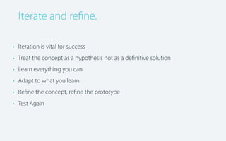 Iterate and reﬁne.
• Iteration is vital for success
• Treat the concept as a hypothesis not as a deﬁnitive solution
• Learn everything you can
• Adapt to what you learn
• Reﬁne the concept, reﬁne the prototype
• Test Again

 