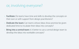 or, involving everyone?
• Facilitate: Do teams have time and skills to develop the concepts on
their own or with support from design practitioners?
• Dedicate the team: Can teams whose ideas show promise be given
dedicated time to incubate their ideas into concepts?
• Bring into a central team: Is it better to use a central design team to
develop the ideas into workable concepts?

 