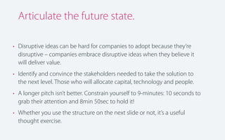 Articulate the future state.
• Disruptive ideas can be hard for companies to adopt because they’re
disruptive – companies embrace disruptive ideas when they believe it
will deliver value.
• Identify and convince the stakeholders needed to take the solution to
the next level. Those who will allocate capital, technology and people.
• A longer pitch isn’t better. Constrain yourself to 9-minutes: 10 seconds to
grab their attention and 8min 50sec to hold it!
• Whether you use the structure on the next slide or not, it’s a useful
thought exercise.

 