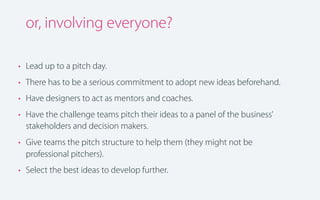 or, involving everyone?
• Lead up to a pitch day.
• There has to be a serious commitment to adopt new ideas beforehand.
• Have designers to act as mentors and coaches.
• Have the challenge teams pitch their ideas to a panel of the business’
stakeholders and decision makers.
• Give teams the pitch structure to help them (they might not be
professional pitchers).
• Select the best ideas to develop further.

 