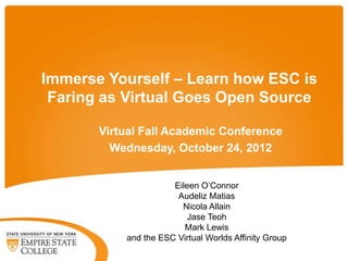 Immerse Yourself – Learn how ESC is
 Faring as Virtual Goes Open Source

       Virtual Fall Academic Conference
         Wednesday, October 24, 2012


                      Eileen O’Connor
                       Audeliz Matias
                        Nicola Allain
                          Jase Teoh
                         Mark Lewis
           and the ESC Virtual Worlds Affinity Group
 
