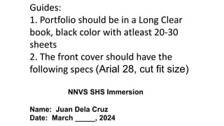 Guides:
1. Portfolio should be in a Long Clear
book, black color with atleast 20-30
sheets
2. The front cover should have the
following specs (Arial 28, cut fit size)
NNVS SHS Immersion
Name: Juan Dela Cruz
Date: March _____, 2024
 
