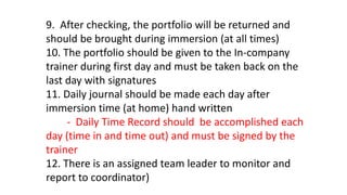 9. After checking, the portfolio will be returned and
should be brought during immersion (at all times)
10. The portfolio should be given to the In-company
trainer during first day and must be taken back on the
last day with signatures
11. Daily journal should be made each day after
immersion time (at home) hand written
- Daily Time Record should be accomplished each
day (time in and time out) and must be signed by the
trainer
12. There is an assigned team leader to monitor and
report to coordinator)
 