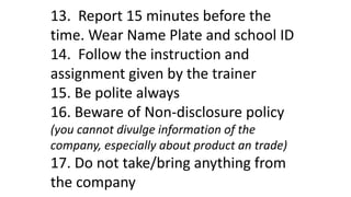 13. Report 15 minutes before the
time. Wear Name Plate and school ID
14. Follow the instruction and
assignment given by the trainer
15. Be polite always
16. Beware of Non-disclosure policy
(you cannot divulge information of the
company, especially about product an trade)
17. Do not take/bring anything from
the company
 