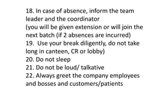 18. In case of absence, inform the team
leader and the coordinator
(you will be given extension or will join the
next batch (if 2 absences are incurred)
19. Use your break diligently, do not take
long in canteen, CR or lobby)
20. Do not sleep
21. Do not be loud/ talkative
22. Always greet the company employees
and bosses and customers/patients
 