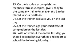 23. On the last day, accomplish the
feedback form in 2 copies, give 1 copy to
the company trainer/manager and 1 to be
placed in your portfolio
24. Let the trainer evaluate you on the last
day
25. Let the trainer sign your certificate of
completion on the last day.
26. with or without me on the last day, you
should accomplish everything and report to
school the following Monday.
 