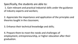 Specifically, the students are able to:
1. Gain relevant and practical industrial skills under the guidance
of industry experts and workers;
2. Appreciate the importance and application of the principles and
theories taught in the classroom;
3. Enhance their technical knowledge and skills;
4. Prepare them to meet the needs and challenges of
employment, entrepreneurship, or higher education after their
graduation.
 
