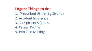Urgent Things to do:
1. Prescribed Attire (by Strand)
2. Accident Insurance
3. 2x2 pictures (2 pcs)
4. Career Profile
5. Portfolio Making
 