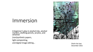 Immersion
A beginner’s play in alcohol inks, alcohol
markers, drafting pencils, acrylics, and
whatnot
(non)synthetic papers,
light compositing,
and digital image editing… Shalin Hai-Jew
December 2021
 