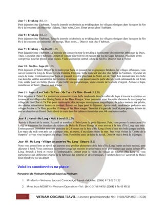 Jour 7 : Trekking (B.L.D)
Petit déjeuner chez l’habitant. Toute la journée est destinée au trekking dans les villages ethniques dans la région de Sin
Ho à la rencontre des minorités : Khmu, Thais noirs, Daos. Dîner et nuit chez l’habitant.

Jour 8 : Trekking (B.L.D)
Petit déjeuner chez l’habitant. Toute la journée est destinée au trekking dans les villages ethniques dans la région de Sin
Ho à la rencontre des minorités : H’mongs, Thais noirs,... Dîner et nuit chez l’habitant.

Jour 9 : Trekking – Sin Ho (B.L.D)
Petit déjeuner chez l’habitant. La matinée est consacrée pour le trekking à la rencontre des minorités ethniques de Daos,
Thais. Déjeuner chez l’habitant. Départ en voiture pour Sin Ho en passant par les paysages fabuleux. Plusieurs arrêts
sont prévus pour les photos et les visites. Visite du marché central coloré de Sin Ho. Dîner et nuit à l’hôtel.

Jour 10 : Sin Ho - Sapa (B.L.D)
Petit déjeuner à l’hôtel. Départ de le matin pour Sapa en passant par les paysages fabuleux, les villages ethniques, vous
suivez la route le long du fleuve vers la frontière Chinoise. Cette route est une des plus belles du Vietnam. Déjeuner en
cours de route. Continuation pour Sapa en passant le col le plus haut du Nord, col de Tram Ton donnant une très belle
vue dans les vallées accidentées des rizières en terrasse, vous passez aussi la porte du ciel, point culmunant du col Tram
Ton, arrêts pour les belles photos et une belle vue panoramique, visite ensuite de la chute d’argent. Arrivée à Sapa,
installation à l’hôtel. Dîner et nuit à Sapa.

Jour 11 : Sapa – Lao Chai – Ta Van – Ma Tra – Ta Phin - Hanoi (B.L.D)
Petit déjeuner à l’hôtel. La journée est consacrée à une belle randonnée dans la vallée de Sapa à travers les rizières en
terrasse et les villages des Hmông Noirs et des Daos Rouges. Vous parcourez ainsi les petits chemins de terre jusqu’au
village de Lao Chai et Ta Van pour comtempler des paysages montagneux magnifiques, de jolies maisons sur pilotis,
des ethnies minoritaires hautes en couleur. Retour sur Sapa pour le déjeuner. Après- midi, randonnées pédestres aux
villages Ma tra et Ta Phin, pays des H’mongs et des Daos rouges. Transfert à la gare de Lao Cai pour prendre le train de
nuit en direction de Hanoi. Nuit à bord du train dans les cabines climatisées avec 04 couchettes molles.

Jour 9 : Hanoi - Ha Long – Nuit à bord (B.L.D)
Arrivée à Hanoi tôt le matin. Accueil et transfert à l’hôtel pour le petit déjeuner. Puis, vous prenez la route pour Ha
Long en traversant les étendues de rizières du Delta du Fleuve Rouge et vous arrivez à la baie d’Ha Long vers midi.
Embarquement immédiat pour une croisière de 24 heures sur la baie d’Ha Long à bord d’une très belle jonque en bois.
Les repas du midi sont pris sur la jonque avec, au menu, d’excellents fruits de mer. Puis vous visitez la "Grotte de la
Surprise" et vous vous baignez à la plage Titop. Possibilité aussi de faire du kayak. Dîner et nuit à bord de la jonque.

Jour 10 : Ha Long – Village de poteries Phu Lang – Départ (B.L)
Nous vous conseillons un réveil aux aurores pour profiter pleinement de la baie d’Ha Long. Après un bain matinal, petit
déjeuner à bord. Vous continuez la croisière jusqu'aux recoins les plus beaux et les plus calmes que cache la baie d'Ha
Long. Brunch à bord et retour à l’embarcadère. Départ pour la visite du village de poteries Phu Lang où vous
participerez aux différentes étapes de la fabrique des poteries et de céramiques. Transfert direct à l’aéroport de Hanoi
pour prendre le vol du départ


Voici les coordonnées sur place :

Personnel de Vietnam Original Travel au Vietnam

   1. Mr Manh – Vietnam, Laos et Cambodge Travel – Mobile : (0084) 9 13 02 51 22

   2. Mme. hoa NGUYEN – Vietnam Operation – Tel : (84 4) 3 768 9470/ (0084) 9 76 43 90 35


       2         VIETNAM ORIGINAL TRAVEL – Licence professionnelle No : 01024/GPLHQT – TCDL
 
