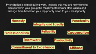 Prioritization is critical during work. Imagine that you are now working,
discuss within your group the most impotant work ethic values and
arrange them based on your top priority down to your least priority.
 