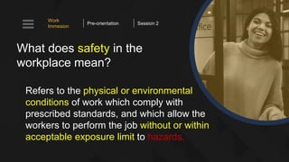 What does safety in the
workplace mean?
Refers to the physical or environmental
conditions of work which comply with
prescribed standards, and which allow the
workers to perform the job without or within
acceptable exposure limit to hazards.
Work
Immesion
Pre-orientation Session 2
 