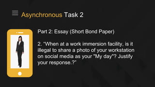 Part 2: Essay (Short Bond Paper)
2. “When at a work immersion facility, is it
illegal to share a photo of your workstation
on social media as your "My day"? Justify
your response.?”
Asynchronous Task 2
 