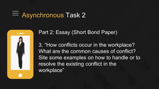 Part 2: Essay (Short Bond Paper)
3. “How conflicts occur in the workplace?
What are the common causes of conflict?
Site some examples on how to handle or to
resolve the existing conflict in the
workplace”
Asynchronous Task 2
 