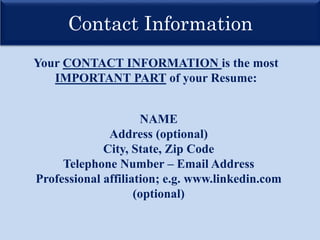 Contact Information
Your CONTACT INFORMATION is the most
IMPORTANT PART of your Resume:
NAME
Address (optional)
City, State, Zip Code
Telephone Number – Email Address
Professional affiliation; e.g. www.linkedin.com
(optional)
 