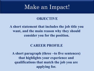 Make an Impact!
OBJECTIVE
CAREER PROFILE
A short statement that includes the job title you
want, and the main reason why they should
consider you for the position.
A short paragraph (three –to five sentences)
that highlights your experience and
qualifications that match the job you are
applying for.
 