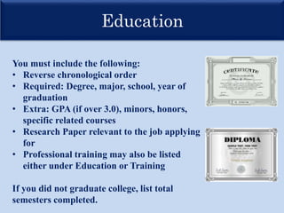 Education
You must include the following:
• Reverse chronological order
• Required: Degree, major, school, year of
graduation
• Extra: GPA (if over 3.0), minors, honors,
specific related courses
• Research Paper relevant to the job applying
for
• Professional training may also be listed
either under Education or Training
If you did not graduate college, list total
semesters completed.
 