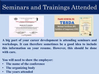 Seminars and Trainings Attended
A big part of your career development is attending seminars and
workshops. It can therefore sometimes be a good idea to include
this information on your resume. However, this should be done
with care.
You will need to show the employer:
• The name of the conference
• The organizing body
• The years attended
 