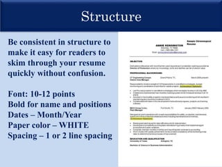 Structure
Be consistent in structure to
make it easy for readers to
skim through your resume
quickly without confusion.
Font: 10-12 points
Bold for name and positions
Dates – Month/Year
Paper color – WHITE
Spacing – 1 or 2 line spacing
 
