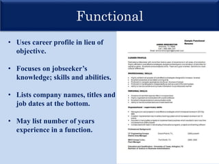 Functional
• Uses career profile in lieu of
objective.
• Focuses on jobseeker’s
knowledge; skills and abilities.
• Lists company names, titles and
job dates at the bottom.
• May list number of years
experience in a function.
 