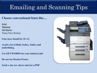 Emailing and Scanning Tips
Choose conventional fonts like…
Arial
Tahoma
Verdana
Times New Roman
Font sizes should be 10 -12
Avoid a lot of Bold, Italics, Tables and
underlining.
Use KEYWORDS for your industry/job
Do not use Header/Footer
Send a .doc (or .docx) and not a.PDF
 