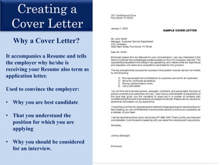 Creating a
Cover Letter
Why a Cover Letter?
It accompanies a Resume and tells
the employer why he/she is
receiving your Resume also term as
application letter.
Used to convince the employer:
• Why you are best candidate
• That you understand the
position for which you are
applying
• Why you should be considered
for an interview.
 