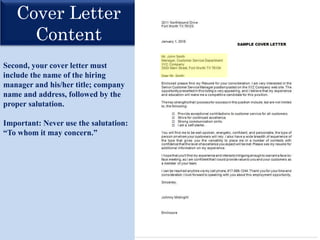 Cover Letter
Content
Second, your cover letter must
include the name of the hiring
manager and his/her title; company
name and address, followed by the
proper salutation.
Important: Never use the salutation:
“To whom it may concern.”
 