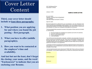 Cover Letter
Content
Third, your cover letter should
include at least three paragraphs:
1. What position you are applying
for and where you found the job
posting – first paragraph.
2. What you have to offer (middle
paragraph(s).
3. How you want to be contacted at
the employer’s time and
availability.
And last but not the least, don’t forget
the closing; your name, and the word
“Enclosure(s)” to indicate that you are
enclosing your Resume.
 