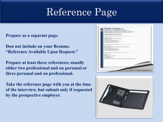 Reference Page
Prepare as a separate page.
Don not include on your Resume.
“Reference Available Upon Request.”
Prepare at least three references; usually
either two professional and on personal or
three personal and on professional.
Take the reference page with you at the time
of the interview, but submit only if requested
by the prospective employer.
 