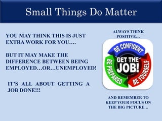 Small Things Do Matter
YOU MAY THINK THIS IS JUST
EXTRA WORK FOR YOU….
BUT IT MAY MAKE THE
DIFFERENCE BETWEEN BEING
EMPLOYED…OR…UNEMPLOYED!
IT’S ALL ABOUT GETTING A
JOB DONE!!!
ALWAYS THINK
POSITIVE…
AND REMEMBER TO
KEEP YOUR FOCUS ON
THE BIG PICTURE…
 