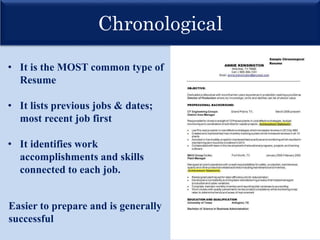 Chronological
• It is the MOST common type of
Resume
• It lists previous jobs & dates;
most recent job first
• It identifies work
accomplishments and skills
connected to each job.
Easier to prepare and is generally
successful
 