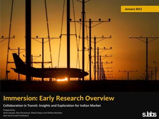 January 2012

Immersion: Early Research Overview
Collaboration in Transit: Insights and Exploration for Indian Market
Prepared by:
Amit Jaiswal, Ekta Paraswani, Ritesh Rajan and Shikha Nambiar
Atul Saraf (Lead Facilitator)

 