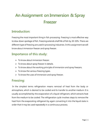 Page | 1
An Assignment on Immersion & Spray
Freezer
Introduction:
Freezing the most important thing in fish processing. Freezing is most effective way
to slow down spoilage of fish. Freezing extends shelf life of fish by 30-50%. There are
different type of freezing are used in processing industries. Inthis assignment we will
know about immersion freezer and spray freezer.
Importance of this study:
 To know about immersion freezer.
 To know about spray freezer in details.
 To know about the working principle of immersion and spray freezers.
 To know the various freezing types.
 To know the uses of immersion and spray freezer.
Freezing:
In the simplest terms refrigeration means removal of heat from the body or
atmosphere, which is desired to be cooled and its transfer to another medium. It is
usually accomplished by the evaporation of a liquid refrigerant, which extracts heat
from the medium to be cooled. The refrigeration cycle involves steps to remove the
heat from the evaporating refrigerant by again converting it into the liquid state in
order that it may be used repeatedly in a continuous process.
 