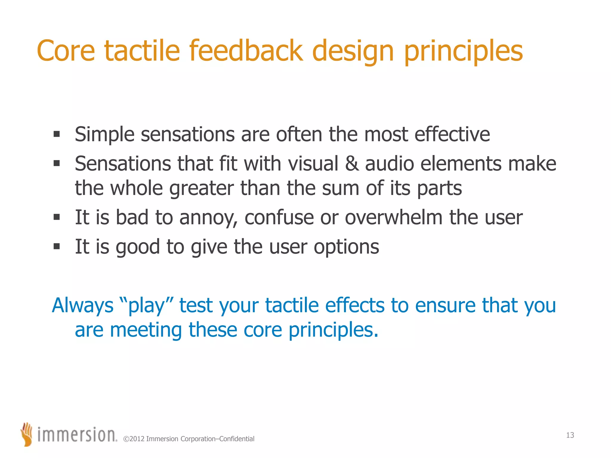 ©2012 Immersion Corporation–Confidential
Core tactile feedback design principles
 Simple sensations are often the most effective
 Sensations that fit with visual & audio elements make
the whole greater than the sum of its parts
 It is bad to annoy, confuse or overwhelm the user
 It is good to give the user options
Always “play” test your tactile effects to ensure that you
are meeting these core principles.
13
 