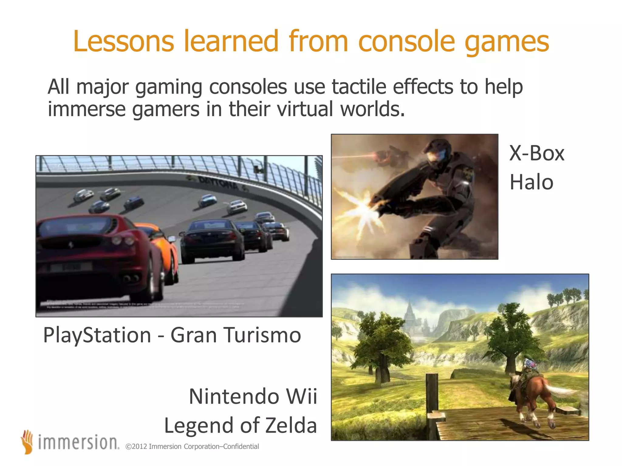 ©2012 Immersion Corporation–Confidential
Lessons learned from console games
All major gaming consoles use tactile effects to help
immerse gamers in their virtual worlds.
15
X-Box
Halo
PlayStation - Gran Turismo
Nintendo Wii
Legend of Zelda
 